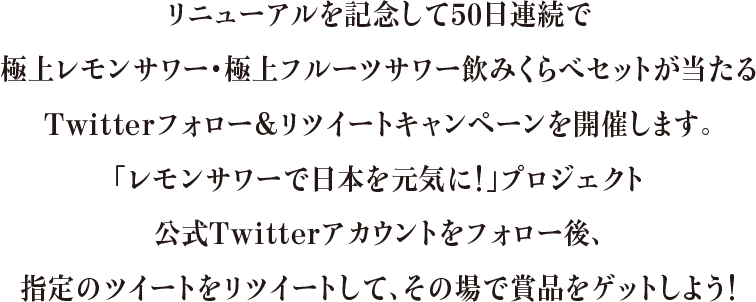 リニューアルを記念して50日連続で極上レモンサワー・極上フルーツサワー飲みくらべセットが当たるTwitterフォロー＆リツイートキャンペーンを開催します。「レモンサワーで日本を元気に！」プロジェクト公式Twitterアカウントをフォロー後、指定のツイートをリツイートして、その場で賞品をゲットしよう！